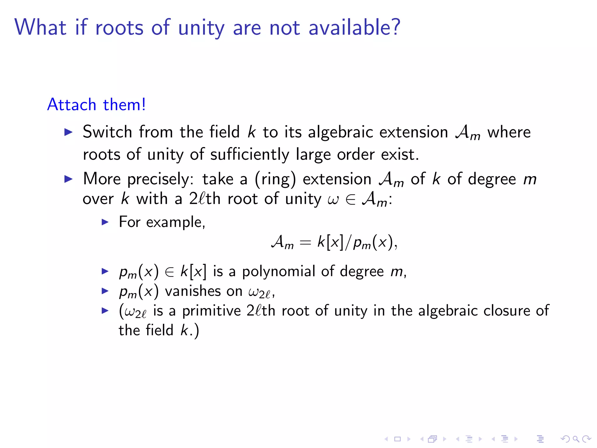 What if roots of unity are not available?


   Attach them!
       Switch from the ﬁeld k to its algebraic extension Am where
       roots of unity of suﬃciently large order exist.
       More precisely: take a (ring) extension Am of k of degree m
       over k with a 2 th root of unity ω ∈ Am :
           For example,
                                 Am = k[x]/pm (x),
           pm (x) ∈ k[x] is a polynomial of degree m,
           pm (x) vanishes on ω2 ,
           (ω2 is a primitive 2 th root of unity in the algebraic closure of
           the ﬁeld k.)
 
