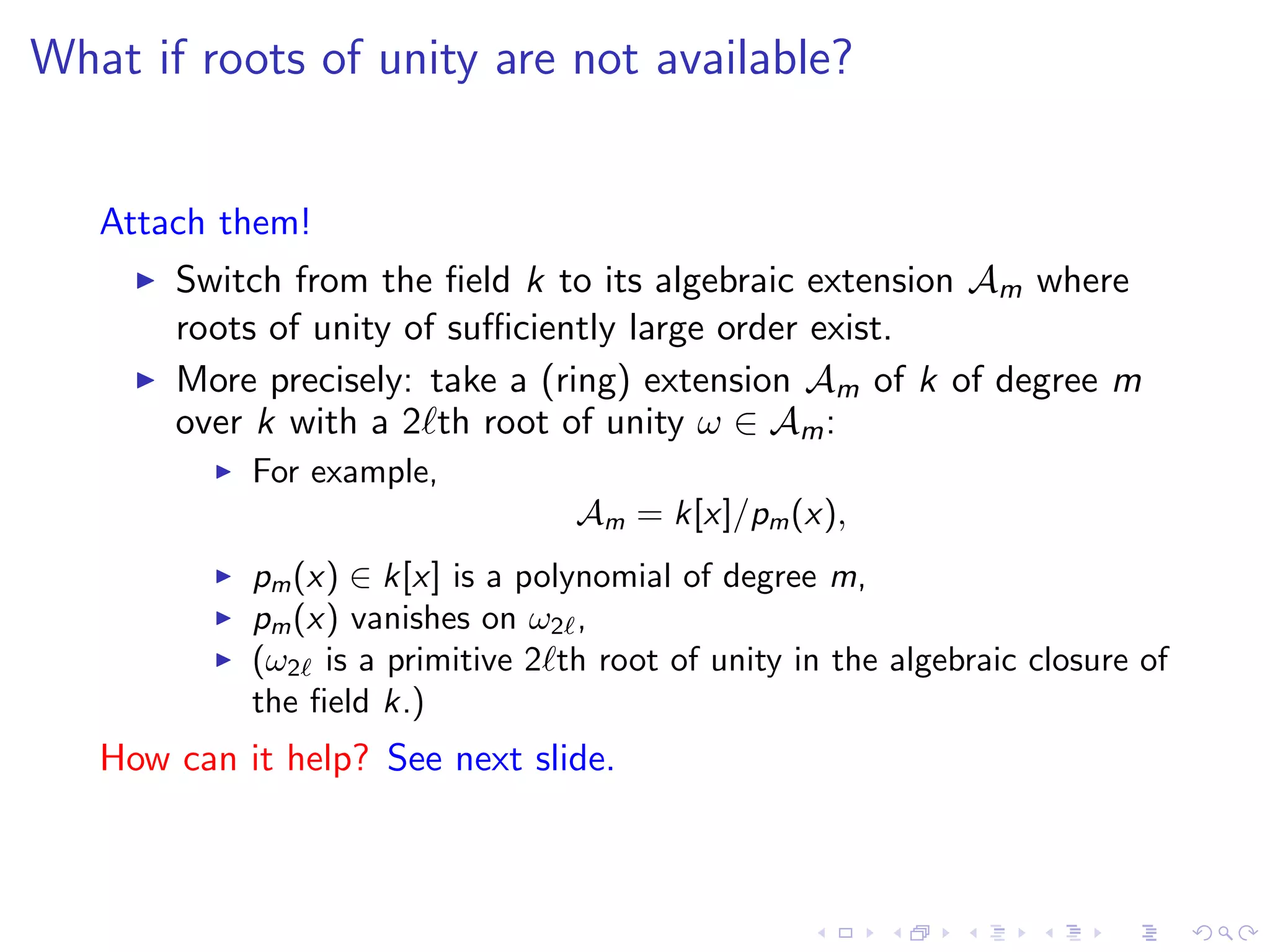 What if roots of unity are not available?


   Attach them!
       Switch from the ﬁeld k to its algebraic extension Am where
       roots of unity of suﬃciently large order exist.
       More precisely: take a (ring) extension Am of k of degree m
       over k with a 2 th root of unity ω ∈ Am :
            For example,
                                  Am = k[x]/pm (x),
            pm (x) ∈ k[x] is a polynomial of degree m,
            pm (x) vanishes on ω2 ,
            (ω2 is a primitive 2 th root of unity in the algebraic closure of
            the ﬁeld k.)
   How can it help? See next slide.
 