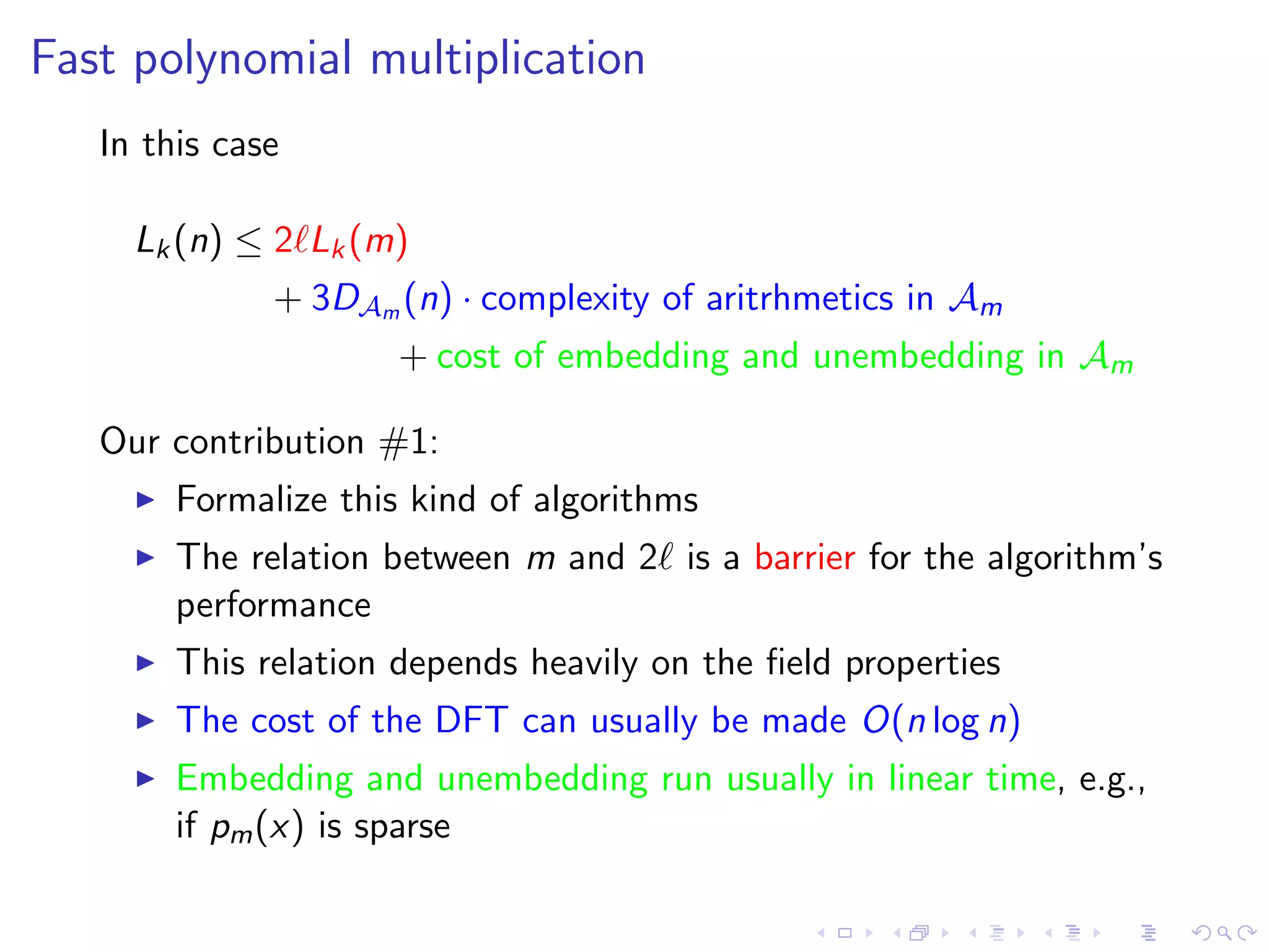 Fast polynomial multiplication
   In this case

     Lk (n) ≤ 2 Lk (m)
              + 3DAm (n) · complexity of aritrhmetics in Am
                      + cost of embedding and unembedding in Am

   Our contribution #1:
        Formalize this kind of algorithms
        The relation between m and 2 is a barrier for the algorithm’s
        performance
        This relation depends heavily on the ﬁeld properties
        The cost of the DFT can usually be made O(n log n)
        Embedding and unembedding run usually in linear time, e.g.,
        if pm (x) is sparse
 