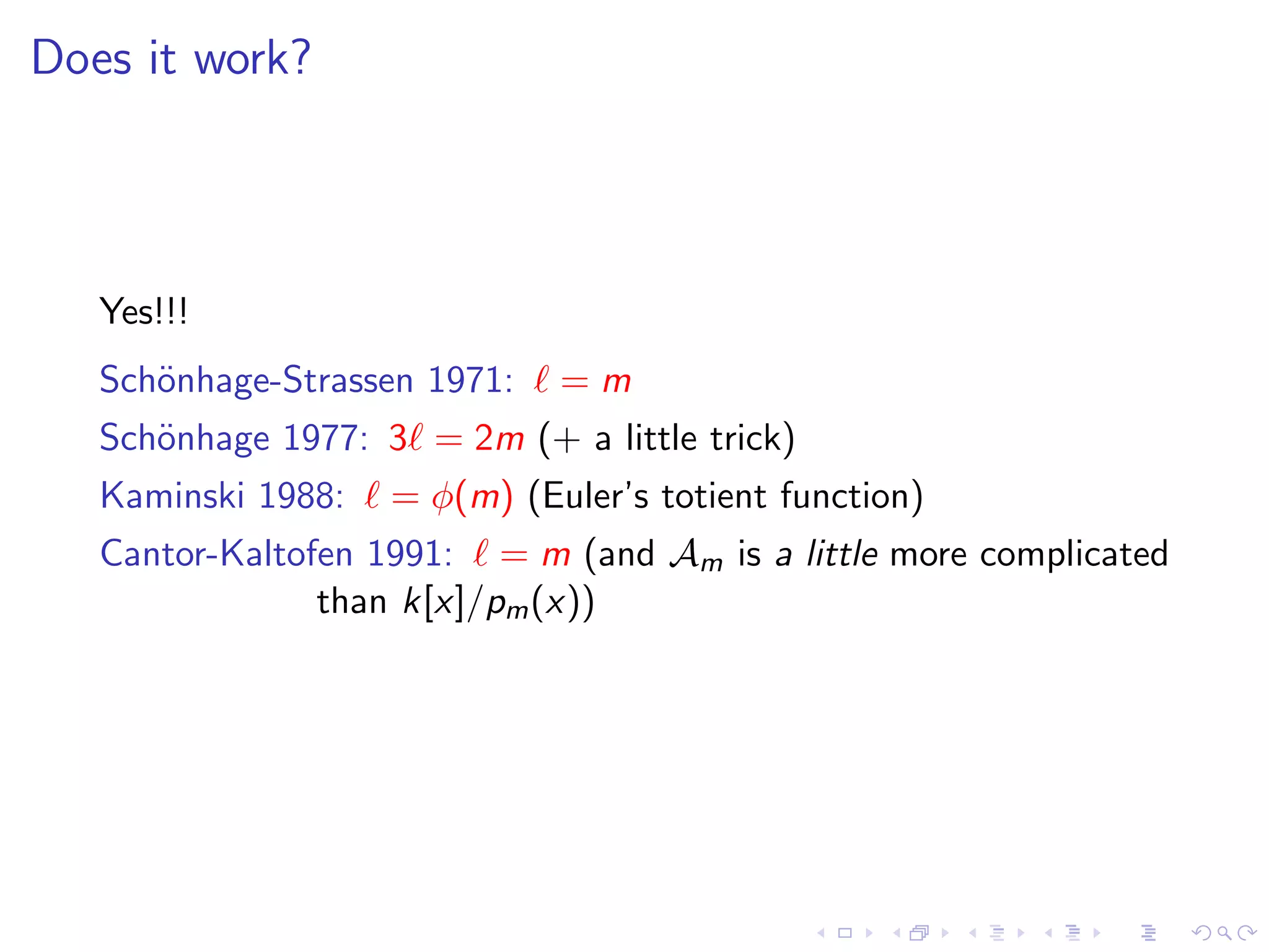 Does it work?



   Yes!!!
   Sch¨nhage-Strassen 1971:
      o                       =m
   Sch¨nhage 1977: 3 = 2m (+ a little trick)
      o
   Kaminski 1988:   = φ(m) (Euler’s totient function)
   Cantor-Kaltofen 1991: = m (and Am is a little more complicated
                than k[x]/pm (x))
 