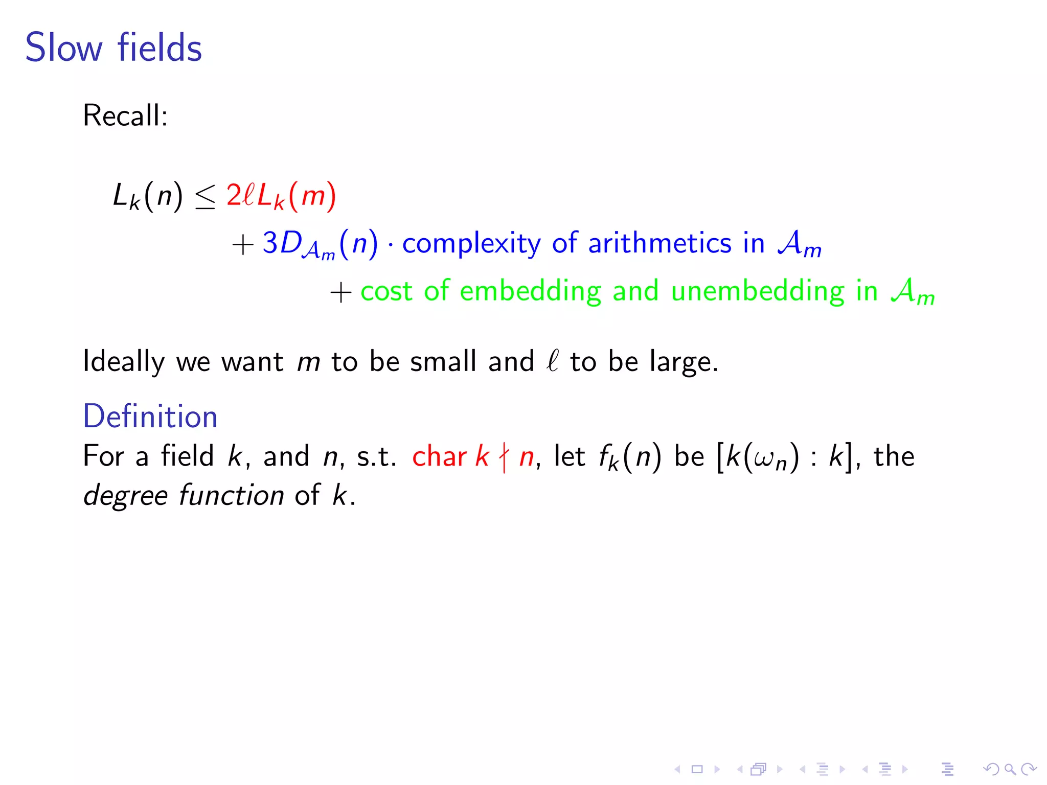 Slow ﬁelds
   Recall:

     Lk (n) ≤ 2 Lk (m)
               + 3DAm (n) · complexity of arithmetics in Am
                      + cost of embedding and unembedding in Am

   Ideally we want m to be small and      to be large.
   Deﬁnition
   For a ﬁeld k, and n, s.t. char k n, let fk (n) be [k(ωn ) : k], the
   degree function of k.
 
