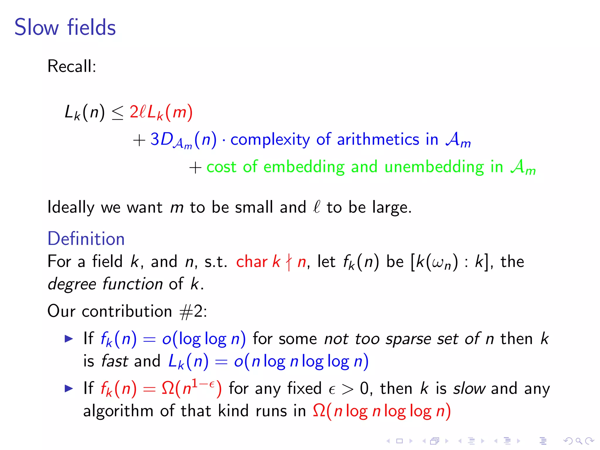 Slow ﬁelds
   Recall:

     Lk (n) ≤ 2 Lk (m)
               + 3DAm (n) · complexity of arithmetics in Am
                      + cost of embedding and unembedding in Am

   Ideally we want m to be small and      to be large.
   Deﬁnition
   For a ﬁeld k, and n, s.t. char k n, let fk (n) be [k(ωn ) : k], the
   degree function of k.
   Our contribution #2:
        If fk (n) = o(log log n) for some not too sparse set of n then k
        is fast and Lk (n) = o(n log n log log n)
        If fk (n) = Ω(n1− ) for any ﬁxed  0, then k is slow and any
        algorithm of that kind runs in Ω(n log n log log n)
 