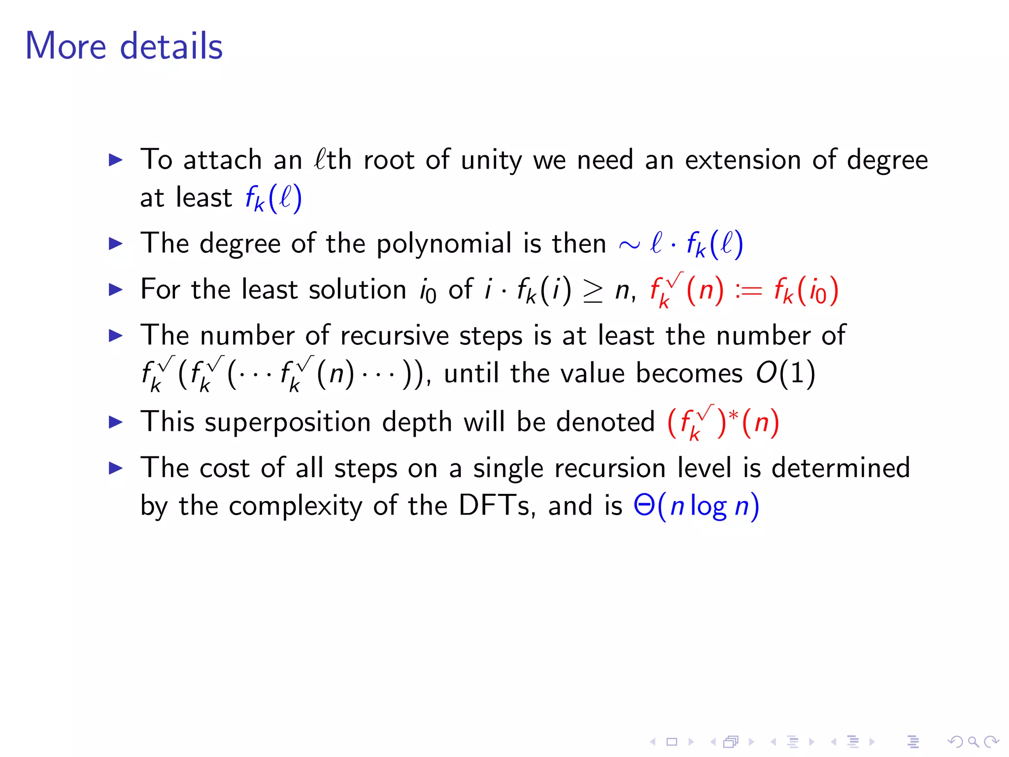 More details

      To attach an th root of unity we need an extension of degree
      at least fk ( )
      The degree of the polynomial is then ∼ · fk ( )
                                                     √
      For the least solution i0 of i · fk (i) ≥ n, fk (n) := fk (i0 )
      The number√of recursive steps is at least the number of
        √   √
      fk (fk (· · · fk (n) · · · )), until the value becomes O(1)
                                                       √
      This superposition depth will be denoted (fk )∗ (n)
      The cost of all steps on a single recursion level is determined
      by the complexity of the DFTs, and is Θ(n log n)
 