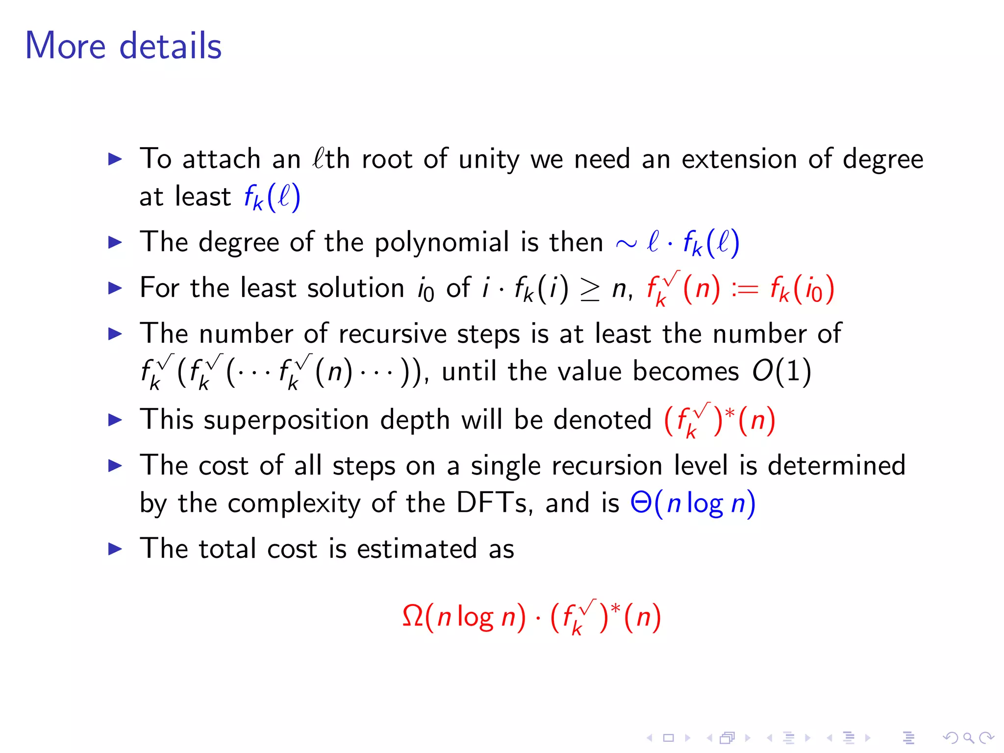 More details

      To attach an th root of unity we need an extension of degree
      at least fk ( )
      The degree of the polynomial is then ∼ · fk ( )
                                                     √
      For the least solution i0 of i · fk (i) ≥ n, fk (n) := fk (i0 )
      The number√of recursive steps is at least the number of
        √   √
      fk (fk (· · · fk (n) · · · )), until the value becomes O(1)
                                                       √
      This superposition depth will be denoted (fk )∗ (n)
      The cost of all steps on a single recursion level is determined
      by the complexity of the DFTs, and is Θ(n log n)
      The total cost is estimated as
                                             √
                             Ω(n log n) · (fk )∗ (n)
 