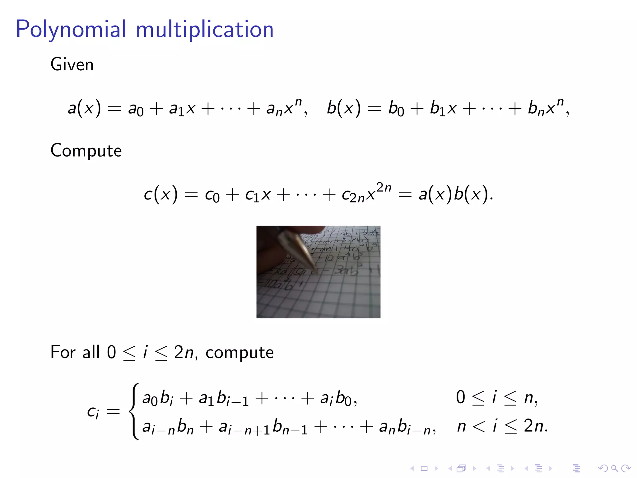 Polynomial multiplication
   Given

     a(x) = a0 + a1 x + · · · + an x n , b(x) = b0 + b1 x + · · · + bn x n ,

   Compute

               c(x) = c0 + c1 x + · · · + c2n x 2n = a(x)b(x).




   For all 0 ≤ i ≤ 2n, compute

               a0 bi + a1 bi−1 + · · · + ai b0 ,           0 ≤ i ≤ n,
       ci =
               ai−n bn + ai−n+1 bn−1 + · · · + an bi−n ,   n < i ≤ 2n.
 