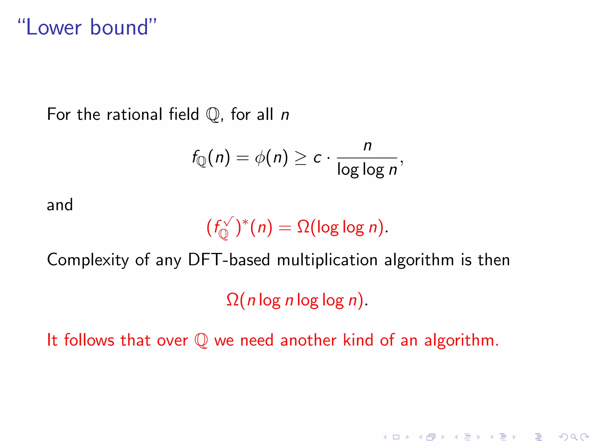 “Lower bound”


  For the rational ﬁeld Q, for all n
                                                n
                      fQ (n) = φ(n) ≥ c ·             ,
                                            log log n
  and                     √
                        (fQ )∗ (n) = Ω(log log n).
  Complexity of any DFT-based multiplication algorithm is then

                           Ω(n log n log log n).

  It follows that over Q we need another kind of an algorithm.
 