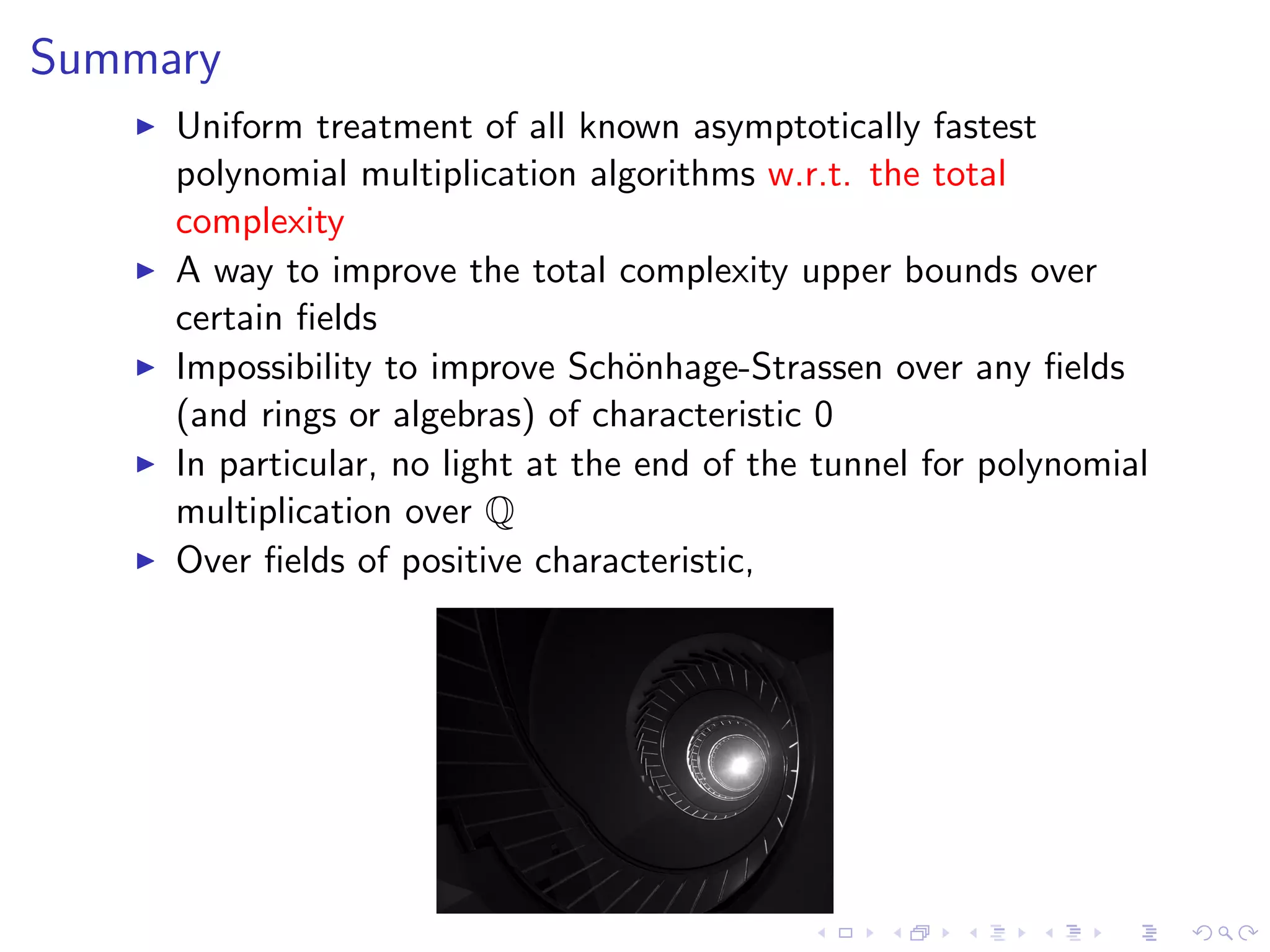 Summary
     Uniform treatment of all known asymptotically fastest
     polynomial multiplication algorithms w.r.t. the total
     complexity
     A way to improve the total complexity upper bounds over
     certain ﬁelds
     Impossibility to improve Sch¨nhage-Strassen over any ﬁelds
                                   o
     (and rings or algebras) of characteristic 0
     In particular, no light at the end of the tunnel for polynomial
     multiplication over Q
     Over ﬁelds of positive characteristic,
 
