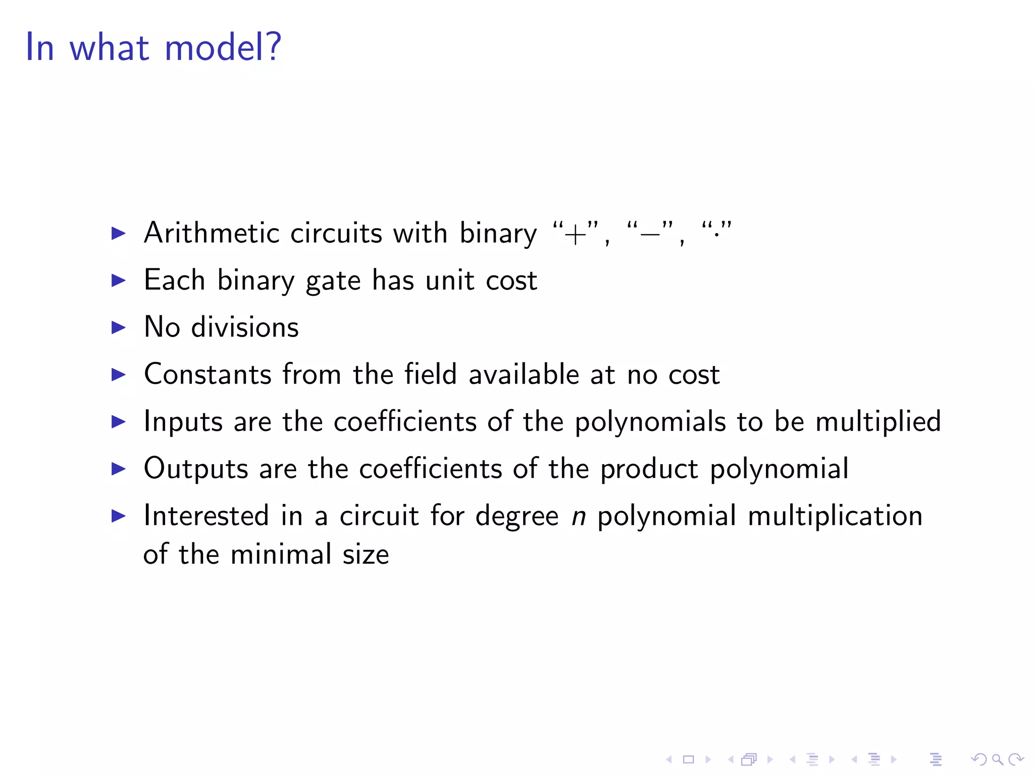 In what model?



      Arithmetic circuits with binary “+”, “−”, “·”
      Each binary gate has unit cost
      No divisions
      Constants from the ﬁeld available at no cost
      Inputs are the coeﬃcients of the polynomials to be multiplied
      Outputs are the coeﬃcients of the product polynomial
      Interested in a circuit for degree n polynomial multiplication
      of the minimal size
 