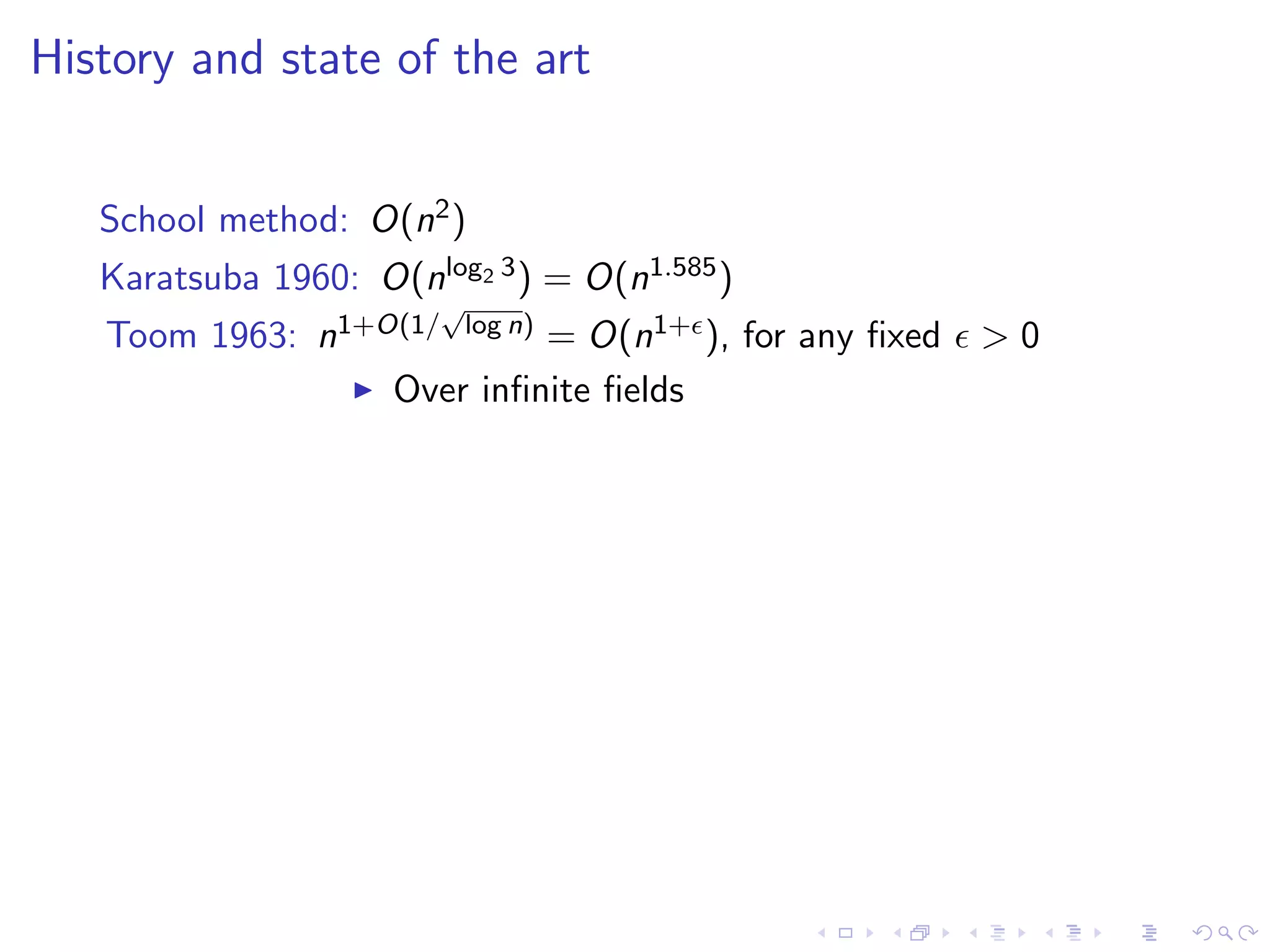 History and state of the art


   School method: O(n2 )
   Karatsuba 1960: O(nlog2 3 ) = O(n1.585 )
                        √
   Toom 1963: n1+O(1/ log n) = O(n1+ ), for any ﬁxed   >0
                  Over inﬁnite ﬁelds
 