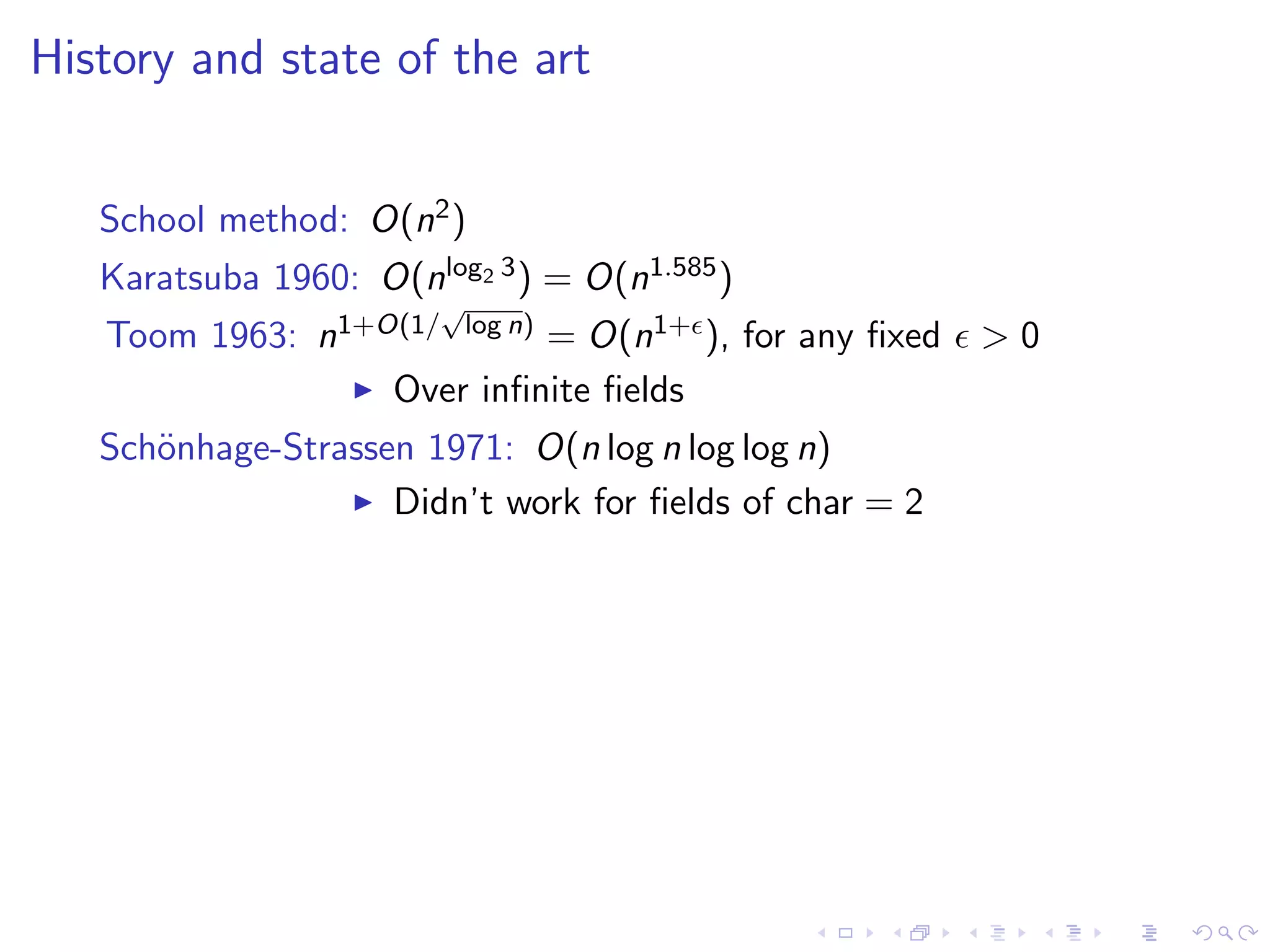History and state of the art


   School method: O(n2 )
   Karatsuba 1960: O(nlog2 3 ) = O(n1.585 )
                        √
   Toom 1963: n1+O(1/ log n) = O(n1+ ), for any ﬁxed    >0
                  Over inﬁnite ﬁelds
   Sch¨nhage-Strassen 1971: O(n log n log log n)
      o
                    Didn’t work for ﬁelds of char = 2
 