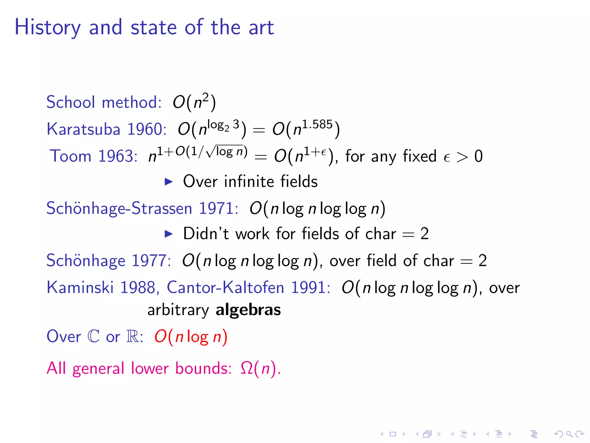 History and state of the art


   School method: O(n2 )
   Karatsuba 1960: O(nlog2 3 ) = O(n1.585 )
                        √
   Toom 1963: n1+O(1/ log n) = O(n1+ ), for any ﬁxed     >0
                  Over inﬁnite ﬁelds
   Sch¨nhage-Strassen 1971: O(n log n log log n)
      o
                    Didn’t work for ﬁelds of char = 2
   Sch¨nhage 1977: O(n log n log log n), over ﬁeld of char = 2
      o
   Kaminski 1988, Cantor-Kaltofen 1991: O(n log n log log n), over
               arbitrary algebras
   Over C or R: O(n log n)
   All general lower bounds: Ω(n).
 