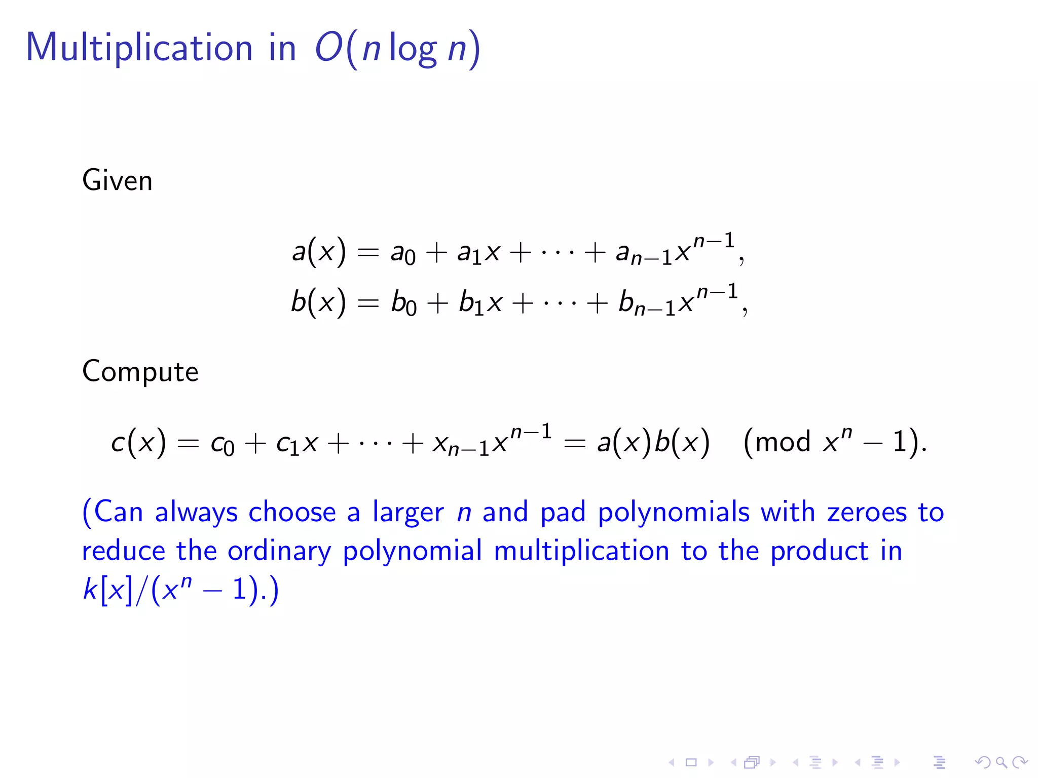 Multiplication in O(n log n)


   Given

                  a(x) = a0 + a1 x + · · · + an−1 x n−1 ,
                  b(x) = b0 + b1 x + · · · + bn−1 x n−1 ,

   Compute

     c(x) = c0 + c1 x + · · · + xn−1 x n−1 = a(x)b(x) (mod x n − 1).

   (Can always choose a larger n and pad polynomials with zeroes to
   reduce the ordinary polynomial multiplication to the product in
   k[x]/(x n − 1).)
 