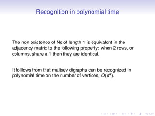 Recognition in polynomial time



The non existence of Ns of length 1 is equivalent in the
adjacency matrix to the following property: when 2 rows, or
columns, share a 1 then they are identical.


It folllows from that maltsev digraphs can be recognized in
polynomial time on the number of vertices, O(n4 ).
 