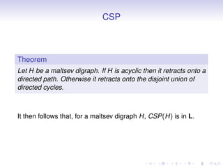 CSP



Theorem
Let H be a maltsev digraph. If H is acyclic then it retracts onto a
directed path. Otherwise it retracts onto the disjoint union of
directed cycles.



It then follows that, for a maltsev digraph H, CSP(H) is in L.
 