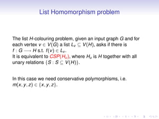 List Homomorphism problem



The list H-colouring problem, given an input graph G and for
each vertex v ∈ V (G) a list Lv ⊆ V (H), asks if there is
f : G −→ H s.t. f (v ) ∈ Lv .
It is equivalent to CSP(Hu ), where Hu is H together with all
unary relations {S : S ⊆ V (H)}.


In this case we need conservative polymorphisms, i.e.
m(x, y , z) ∈ {x, y , z}.
 
