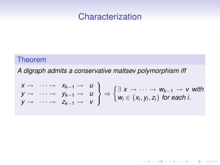 Characterization



Theorem
A digraph admits a conservative maltsev polymorphism iff
                          
 x → · · · → xk −1 → u 
                                 ∃ x → · · · → wk −1 → v with
 y → · · · → yk −1 → u       ⇒
                                 wi ∈ {xi , yi , zi } for each i.
 y → · · · → zk −1 → v
                          
 