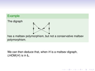 Example
The digraph        s          s
                   T
                   s
                   d        
                             T
                   s ds     s
                          s
                       ‰
                       rB
                        ¨
                   T¨¨rr T
                   s
                   ¨        rs
has a maltsev polymorphism, but not a conservative maltsev
polymorphism.



We can then deduce that, when H is a maltsev digraph,
LHOM(H) is in L.
 