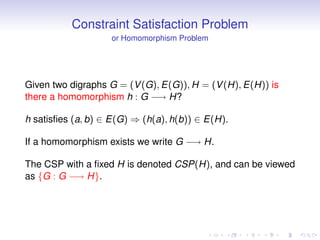 Constraint Satisfaction Problem
                    or Homomorphism Problem




Given two digraphs G = (V (G), E(G)), H = (V (H), E(H)) is
there a homomorphism h : G −→ H?

h satisﬁes (a, b) ∈ E(G) ⇒ (h(a), h(b)) ∈ E(H).

If a homomorphism exists we write G −→ H.

The CSP with a ﬁxed H is denoted CSP(H), and can be viewed
as {G : G −→ H}.
 