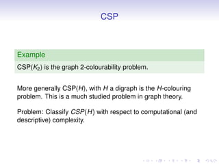 CSP



Example
CSP(K2 ) is the graph 2-colourability problem.


More generally CSP(H), with H a digraph is the H-colouring
problem. This is a much studied problem in graph theory.

Problem: Classify CSP(H) with respect to computational (and
descriptive) complexity.
 