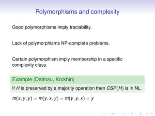 Polymorphisms and complexity

Good polymorphisms imply tractability.


Lack of polymorphisms NP-complete problems.


Certain polymorphism imply membership in a speciﬁc
complexity class.


Example (Dalmau, Krokhin)
If H is preserved by a majority operation then CSP(H) is in NL.

m(x, y , y ) = m(y , x, y ) = m(y , y , x) = y
 