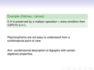 Example (Dalmau, Larose)
If H is preserved by a maltsev operation + extra condition then
CSP(H) is in L.



Polymorphisms are not easy to understand from a
combinatorial point of view.


Aim: combinatorial description of digraphs with certain
algebraic properties.
 