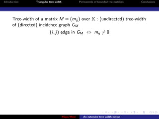 Introduction      Triangular tree-width                Permanents of bounded ttw matrices   Conclusions




       Tree-width of a matrix M = (mij ) over K : (undirected) tree-width
       of (directed) incidence graph GM
                             (i, j) edge in GM ⇔ mij = 0




                                          Klaus Meer      An extended tree-width notion
 