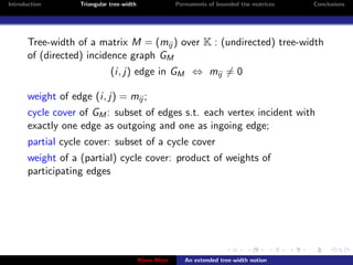 Introduction       Triangular tree-width                Permanents of bounded ttw matrices   Conclusions




       Tree-width of a matrix M = (mij ) over K : (undirected) tree-width
       of (directed) incidence graph GM
                              (i, j) edge in GM ⇔ mij = 0

       weight of edge (i, j) = mij ;
       cycle cover of GM : subset of edges s.t. each vertex incident with
       exactly one edge as outgoing and one as ingoing edge;
       partial cycle cover: subset of a cycle cover
       weight of a (partial) cycle cover: product of weights of
       participating edges




                                           Klaus Meer      An extended tree-width notion
 
