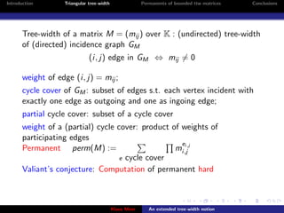 Introduction       Triangular tree-width                Permanents of bounded ttw matrices   Conclusions




       Tree-width of a matrix M = (mij ) over K : (undirected) tree-width
       of (directed) incidence graph GM
                              (i, j) edge in GM ⇔ mij = 0

       weight of edge (i, j) = mij ;
       cycle cover of GM : subset of edges s.t. each vertex incident with
       exactly one edge as outgoing and one as ingoing edge;
       partial cycle cover: subset of a cycle cover
       weight of a (partial) cycle cover: product of weights of
       participating edges
                                                     ei,j
       Permanent perm(M) :=                        mi,j
                                   e cycle cover
       Valiant’s conjecture: Computation of permanent hard



                                           Klaus Meer      An extended tree-width notion
 