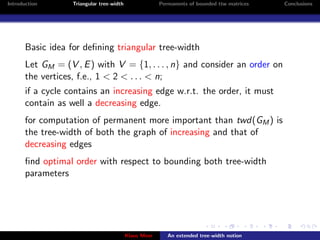 Introduction       Triangular tree-width                Permanents of bounded ttw matrices   Conclusions




       Basic idea for deﬁning triangular tree-width
       Let GM = (V , E ) with V = {1, . . . , n} and consider an order on
       the vertices, f.e., 1 < 2 < . . . < n;
       if a cycle contains an increasing edge w.r.t. the order, it must
       contain as well a decreasing edge.
       for computation of permanent more important than twd(GM ) is
       the tree-width of both the graph of increasing and that of
       decreasing edges
       ﬁnd optimal order with respect to bounding both tree-width
       parameters




                                           Klaus Meer      An extended tree-width notion
 