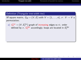 Introduction       Triangular tree-width                Permanents of bounded ttw matrices   Conclusions




       Deﬁnition (Triangular tree-width ttw)
       M square matrix, GM = (V , E ) with V = {1, . . . , n}, σ : V → V a
       permutation;
              inc       inc
         a) Gσ = (V , Eσ ) graph of increasing edges w.r.t. order
                            dec
            deﬁned by σ, Gσ accordingly; loops are located in Eσdec




                                           Klaus Meer      An extended tree-width notion
 