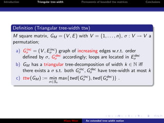 Introduction       Triangular tree-width                Permanents of bounded ttw matrices   Conclusions




       Deﬁnition (Triangular tree-width ttw)
       M square matrix, GM = (V , E ) with V = {1, . . . , n}, σ : V → V a
       permutation;
              inc       inc
         a) Gσ = (V , Eσ ) graph of increasing edges w.r.t. order
                            dec
            deﬁned by σ, Gσ accordingly; loops are located in Eσdec

         b) GM has a triangular tree-decomposition of width k ∈ N iﬀ
                                        inc  dec
            there exists a σ s.t. both Gσ , Gσ have tree-width at most k
                                      inc       dec
         c) ttw (GM ) := min max{twd(Gσ ), twd(Gσ )} .
                            σ∈Sn




                                           Klaus Meer      An extended tree-width notion
 