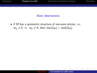 Introduction          Triangular tree-width                Permanents of bounded ttw matrices   Conclusions




                                          Basic observations:

               if M has a symmetric structure of non-zero entries, i.e.,
               mij = 0 ⇔ mji = 0, then ttw (GM ) = twd(GM )




                                              Klaus Meer      An extended tree-width notion
 