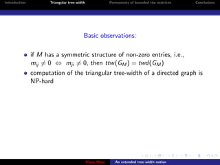 Introduction          Triangular tree-width                Permanents of bounded ttw matrices   Conclusions




                                          Basic observations:

               if M has a symmetric structure of non-zero entries, i.e.,
               mij = 0 ⇔ mji = 0, then ttw (GM ) = twd(GM )
               computation of the triangular tree-width of a directed graph is
               NP-hard




                                              Klaus Meer      An extended tree-width notion
 