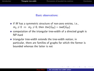 Introduction          Triangular tree-width                Permanents of bounded ttw matrices   Conclusions




                                          Basic observations:

               if M has a symmetric structure of non-zero entries, i.e.,
               mij = 0 ⇔ mji = 0, then ttw (GM ) = twd(GM )
               computation of the triangular tree-width of a directed graph is
               NP-hard
               triangular tree-width extends the tree-width notion; in
               particular, there are families of graphs for which the former is
               bounded whereas the latter is not




                                              Klaus Meer      An extended tree-width notion
 