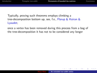 Introduction      Triangular tree-width                Permanents of bounded ttw matrices   Conclusions




       Typically, proving such theorems employs climbing a
       tree-decomposition bottom up, see, f.e., Flarup & Koiran &
       Lyaudet;
       once a vertex has been removed during this process from a bag of
       the tree-decomposition it has not to be considered any longer




                                          Klaus Meer      An extended tree-width notion
 