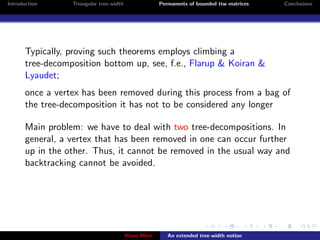 Introduction      Triangular tree-width                Permanents of bounded ttw matrices   Conclusions




       Typically, proving such theorems employs climbing a
       tree-decomposition bottom up, see, f.e., Flarup & Koiran &
       Lyaudet;
       once a vertex has been removed during this process from a bag of
       the tree-decomposition it has not to be considered any longer

       Main problem: we have to deal with two tree-decompositions. In
       general, a vertex that has been removed in one can occur further
       up in the other. Thus, it cannot be removed in the usual way and
       backtracking cannot be avoided.




                                          Klaus Meer      An extended tree-width notion
 