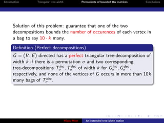 Introduction       Triangular tree-width                Permanents of bounded ttw matrices   Conclusions




       Solution of this problem: guarantee that one of the two
       decompositions bounds the number of occurences of each vertex in
       a bag to say 10 · k many.
       Deﬁnition (Perfect decompositions)
       G = (V , E ) directed has a perfect triangular tree-decomposition of
       width k if there is a permutation σ and two corresponding
                               inc  dec                  inc
       tree-decompositions Tσ , Tσ of width k for Gσ , Gσ ,   dec

       respectively, and none of the vertices of G occurs in more than 10k
       many bags of Tσ .dec




                                           Klaus Meer      An extended tree-width notion
 