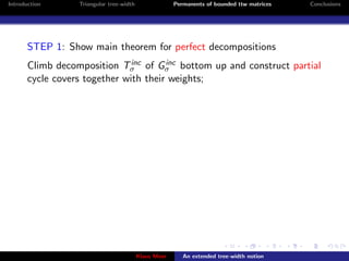 Introduction     Triangular tree-width                Permanents of bounded ttw matrices   Conclusions




       STEP 1: Show main theorem for perfect decompositions
                               inc     inc
       Climb decomposition Tσ of Gσ bottom up and construct partial
       cycle covers together with their weights;




                                         Klaus Meer      An extended tree-width notion
 