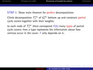 Introduction      Triangular tree-width                Permanents of bounded ttw matrices   Conclusions




       STEP 1: Show main theorem for perfect decompositions
                               inc     inc
       Climb decomposition Tσ of Gσ bottom up and construct partial
       cycle covers together with their weights;
                          inc
       to each node of Tσ there correspond f (k) many types of partial
       cycle covers; here a type represents the information about how
       vertices occur in the cover; f only depends on k;




                                          Klaus Meer      An extended tree-width notion
 