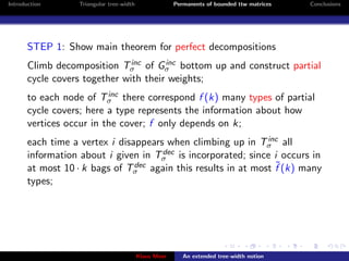 Introduction       Triangular tree-width                Permanents of bounded ttw matrices   Conclusions




       STEP 1: Show main theorem for perfect decompositions
                               inc     inc
       Climb decomposition Tσ of Gσ bottom up and construct partial
       cycle covers together with their weights;
                          inc
       to each node of Tσ there correspond f (k) many types of partial
       cycle covers; here a type represents the information about how
       vertices occur in the cover; f only depends on k;
                                                                inc
       each time a vertex i disappears when climbing up in Tσ all
                                      dec
       information about i given in Tσ is incorporated; since i occurs in
       at most 10 · k bags of Tσ                                  ˜
                                dec again this results in at most f (k) many

       types;




                                           Klaus Meer      An extended tree-width notion
 
