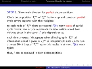 Introduction       Triangular tree-width                Permanents of bounded ttw matrices   Conclusions




       STEP 1: Show main theorem for perfect decompositions
                               inc     inc
       Climb decomposition Tσ of Gσ bottom up and construct partial
       cycle covers together with their weights;
                          inc
       to each node of Tσ there correspond f (k) many types of partial
       cycle covers; here a type represents the information about how
       vertices occur in the cover; f only depends on k;
                                                                inc
       each time a vertex i disappears when climbing up in Tσ all
                                      dec
       information about i given in Tσ is incorporated; since i occurs in
       at most 10 · k bags of Tσ                                  ˜
                                dec again this results in at most f (k) many

       types;
       thus, i can be removed in both decompositions




                                           Klaus Meer      An extended tree-width notion
 
