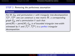 Introduction      Triangular tree-width                Permanents of bounded ttw matrices   Conclusions




       STEP 2: Removing the perfectness assumption
       Theorem
       For M, GM and permutation σ with triangular tree-decomposition
         inc  dec                                ˜
       Tσ , Tσ one can construct a new matrix M, a corresponding
       graph GM and a permutation σ such that
               ˜                     ˜
             ˜ = perm(M), G ˜ is of bounded triangular tree-width
       perm(M)                 M
                           ˜ inc ˜ dec
       witnessed by σ and (Tσ , Tσ ) is a perfect triangular
                    ˜
       decomposition.




                                          Klaus Meer      An extended tree-width notion
 