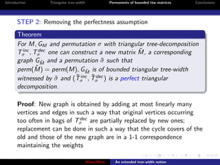 Introduction      Triangular tree-width                Permanents of bounded ttw matrices   Conclusions




       STEP 2: Removing the perfectness assumption
       Theorem
       For M, GM and permutation σ with triangular tree-decomposition
         inc  dec                                ˜
       Tσ , Tσ one can construct a new matrix M, a corresponding
       graph GM and a permutation σ such that
               ˜                     ˜
             ˜ = perm(M), G ˜ is of bounded triangular tree-width
       perm(M)                 M
                           ˜ inc ˜ dec
       witnessed by σ and (Tσ , Tσ ) is a perfect triangular
                    ˜
       decomposition.

       Proof: New graph is obtained by adding at most linearly many
       vertices and edges in such a way that original vertices occurring
                              dec
       too often in bags of Tσ are partially replaced by new ones;
       replacement can be done in such a way that the cycle covers of the
       old and those of the new graph are in a 1-1 correspondence
       maintaining the weights

                                          Klaus Meer      An extended tree-width notion
 