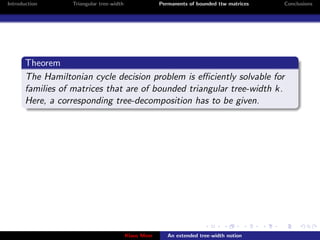 Introduction      Triangular tree-width                Permanents of bounded ttw matrices   Conclusions




       Theorem
       The Hamiltonian cycle decision problem is eﬃciently solvable for
       families of matrices that are of bounded triangular tree-width k.
       Here, a corresponding tree-decomposition has to be given.




                                          Klaus Meer      An extended tree-width notion
 