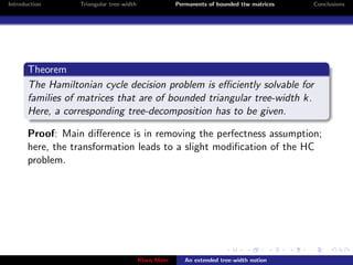 Introduction      Triangular tree-width                Permanents of bounded ttw matrices   Conclusions




       Theorem
       The Hamiltonian cycle decision problem is eﬃciently solvable for
       families of matrices that are of bounded triangular tree-width k.
       Here, a corresponding tree-decomposition has to be given.

       Proof: Main diﬀerence is in removing the perfectness assumption;
       here, the transformation leads to a slight modiﬁcation of the HC
       problem.




                                          Klaus Meer      An extended tree-width notion
 
