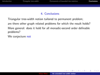 Introduction      Triangular tree-width                Permanents of bounded ttw matrices   Conclusions




                                            4. Conclusions
       Triangular tree-width notion tailored to permanent problem;
       are there other graph related problems for which the result holds?
       More general: does it hold for all monadic-second order deﬁnable
       problems?
       We conjecture not




                                          Klaus Meer      An extended tree-width notion
 