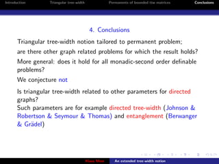 Introduction      Triangular tree-width                Permanents of bounded ttw matrices   Conclusions




                                            4. Conclusions
       Triangular tree-width notion tailored to permanent problem;
       are there other graph related problems for which the result holds?
       More general: does it hold for all monadic-second order deﬁnable
       problems?
       We conjecture not
       Is triangular tree-width related to other parameters for directed
       graphs?
       Such parameters are for example directed tree-width (Johnson &
       Robertson & Seymour & Thomas) and entanglement (Berwanger
       & Gr¨del)
             a




                                          Klaus Meer      An extended tree-width notion
 