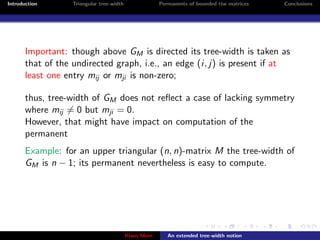 Introduction       Triangular tree-width                Permanents of bounded ttw matrices   Conclusions




       Important: though above GM is directed its tree-width is taken as
       that of the undirected graph, i.e., an edge (i, j) is present if at
       least one entry mij or mji is non-zero;

       thus, tree-width of GM does not reﬂect a case of lacking symmetry
       where mij = 0 but mji = 0.
       However, that might have impact on computation of the
       permanent
       Example: for an upper triangular (n, n)-matrix M the tree-width of
       GM is n − 1; its permanent nevertheless is easy to compute.




                                           Klaus Meer      An extended tree-width notion
 