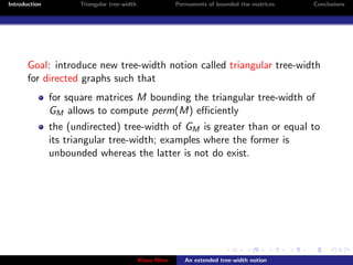 Introduction          Triangular tree-width                Permanents of bounded ttw matrices   Conclusions




       Goal: introduce new tree-width notion called triangular tree-width
       for directed graphs such that
               for square matrices M bounding the triangular tree-width of
               GM allows to compute perm(M) eﬃciently
               the (undirected) tree-width of GM is greater than or equal to
               its triangular tree-width; examples where the former is
               unbounded whereas the latter is not do exist.




                                              Klaus Meer      An extended tree-width notion
 