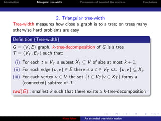Introduction       Triangular tree-width                Permanents of bounded ttw matrices   Conclusions




                            2. Triangular tree-width
       Tree-width measures how close a graph is to a tree; on trees many
       otherwise hard problems are easy
       Deﬁnition (Tree-width)
       G = V , E graph, k-tree-decomposition of G is a tree
       T = VT , ET such that:
        (i) For each t ∈ VT a subset Xt ⊆ V of size at most k + 1.
        (ii) For each edge (u, v ) ∈ E there is a t ∈ VT s.t. {u, v } ⊆ Xt .
       (iii) For each vertex v ∈ V the set {t ∈ VT |v ∈ XT } forms a
             (connected) subtree of T .
       twd(G ) : smallest k such that there exists a k-tree-decomposition




                                           Klaus Meer      An extended tree-width notion
 